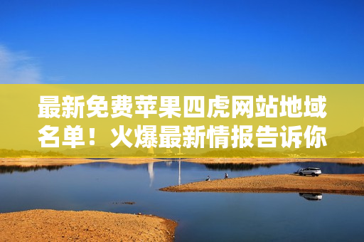 最新免费苹果四虎网站地域名单！火爆最新情报告诉你！