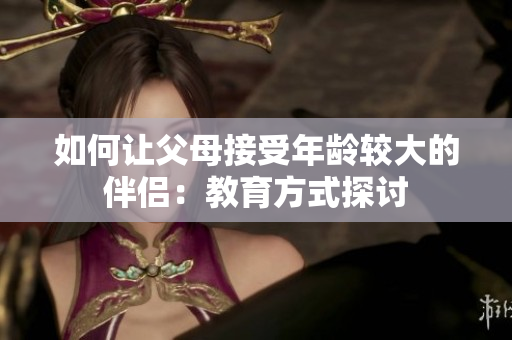 如何让父母接受年龄较大的伴侣：教育方式探讨