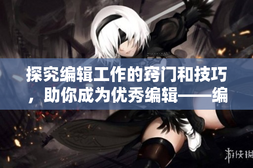 探究编辑工作的窍门和技巧，助你成为优秀编辑——编辑工作技巧分享