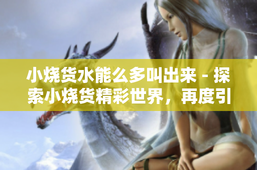 小烧货水能么多叫出来 - 探索小烧货精彩世界，再度引发水能热潮！