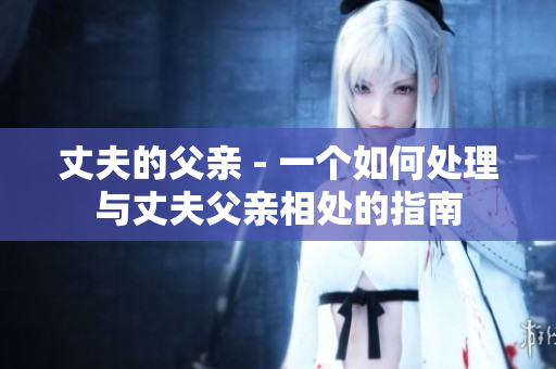 丈夫的父亲 - 一个如何处理与丈夫父亲相处的指南