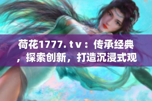 荷花1777. tⅴ：传承经典，探索创新，打造沉浸式观影体验(1)