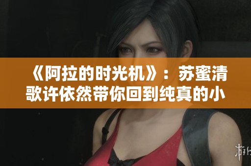 《阿拉的时光机》：苏蜜清歌许依然带你回到纯真的小学时光