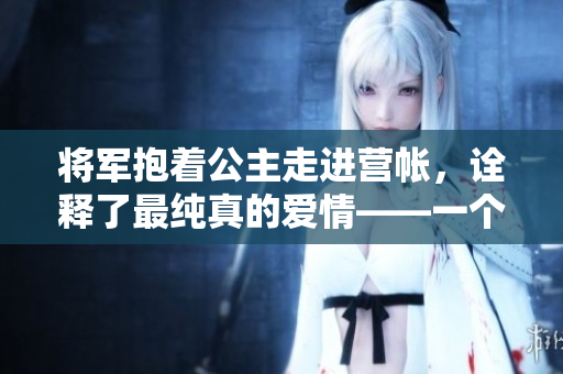 将军抱着公主走进营帐，诠释了最纯真的爱情——一个英雄救美的故事