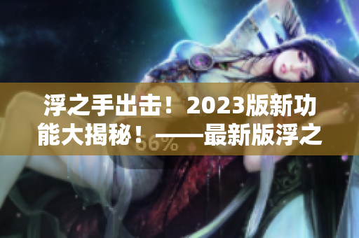 浮之手出击！2023版新功能大揭秘！——最新版浮之手专业编辑软件详细评测