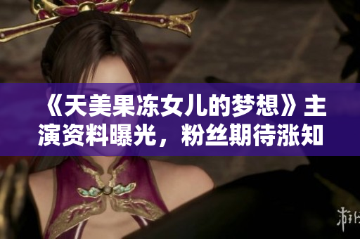 《天美果冻女儿的梦想》主演资料曝光，粉丝期待涨知识！