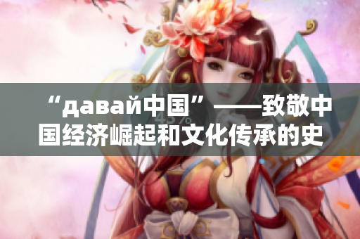 “давай中国”——致敬中国经济崛起和文化传承的史诗篇章