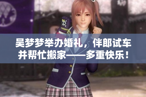 吴梦梦举办婚礼，伴郎试车并帮忙搬家——多重快乐！
