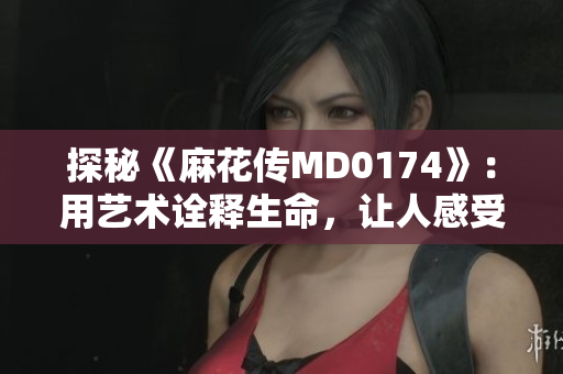 探秘《麻花传MD0174》：用艺术诠释生命，让人感受到情感与共鸣