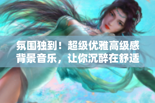 氛围独到！超级优雅高级感背景音乐，让你沉醉在舒适的音乐世界中