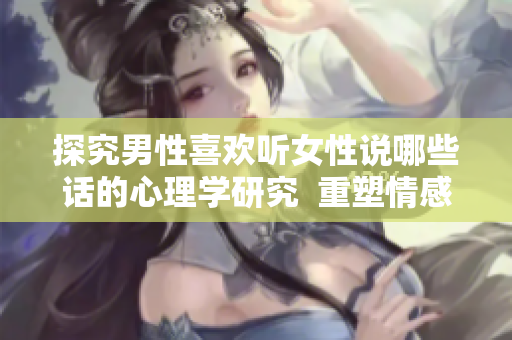 探究男性喜欢听女性说哪些话的心理学研究  重塑情感沟通方式