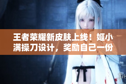 王者荣耀新皮肤上线！姬小满操刀设计，奖励自己一份绝美外观