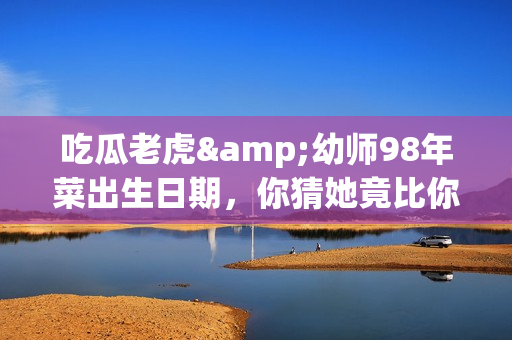 吃瓜老虎&幼师98年菜出生日期，你猜她竟比你想象的年轻！(1)