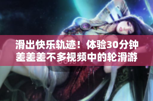 滑出快乐轨迹！体验30分钟差差差不多视频中的轮滑游戏刺激挑战
