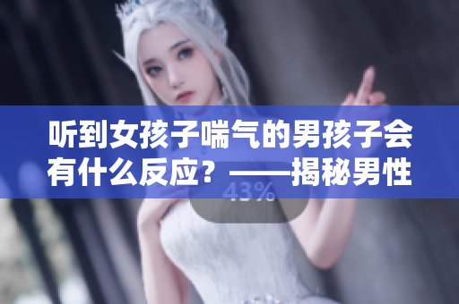 听到女孩子喘气的男孩子会有什么反应？——揭秘男性的内心想法