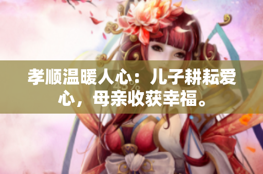 孝顺温暖人心：儿子耕耘爱心，母亲收获幸福。