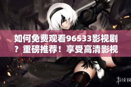 如何免费观看96533影视剧？重磅推荐！享受高清影视娱乐！