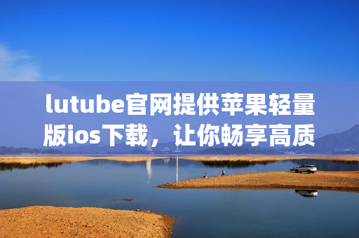 lutube官网提供苹果轻量版ios下载，让你畅享高质量视频！(1)