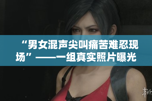 “男女混声尖叫痛苦难忍现场”——一组真实照片曝光