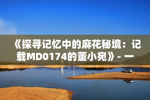 《探寻记忆中的麻花秘境：记载MD0174的董小宛》- 一场奇幻之旅