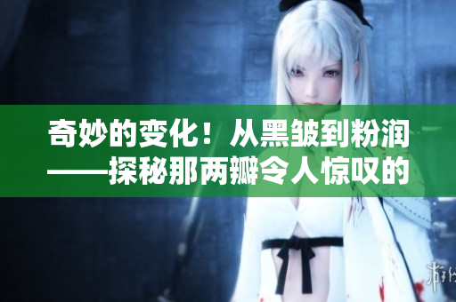 奇妙的变化！从黑皱到粉润——探秘那两瓣令人惊叹的变化