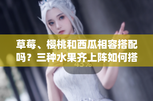 草莓、樱桃和西瓜相容搭配吗？三种水果齐上阵如何搭配更健康？(1)