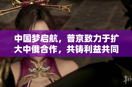 中国梦启航，普京致力于扩大中俄合作，共铸利益共同体 