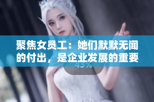 聚焦女员工：她们默默无闻的付出，是企业发展的重要保障！