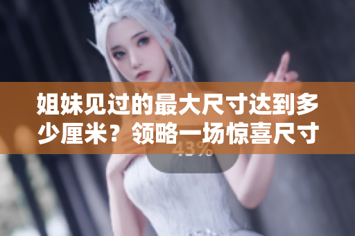姐妹见过的最大尺寸达到多少厘米？领略一场惊喜尺寸之旅