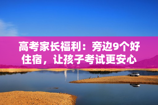 高考家长福利：旁边9个好住宿，让孩子考试更安心
