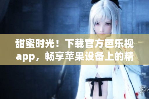 甜蜜时光！下载官方芭乐视app，畅享苹果设备上的精彩视听体验