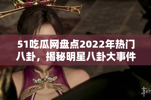 51吃瓜网盘点2022年热门八卦，揭秘明星八卦大事件
