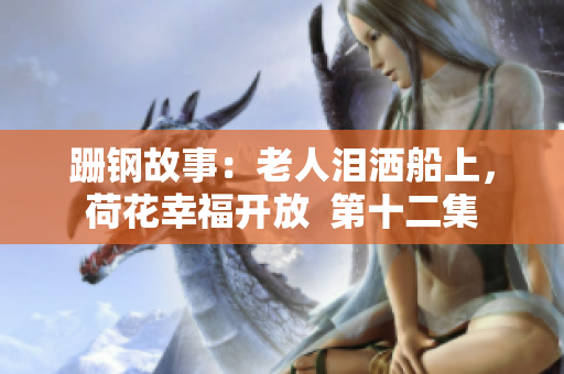 跚钢故事：老人泪洒船上，荷花幸福开放  第十二集
