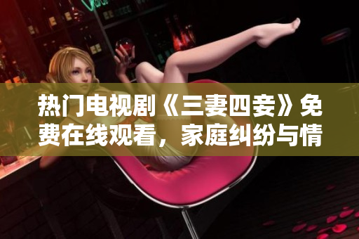 热门电视剧《三妻四妾》免费在线观看，家庭纠纷与情感角逐引人入胜
