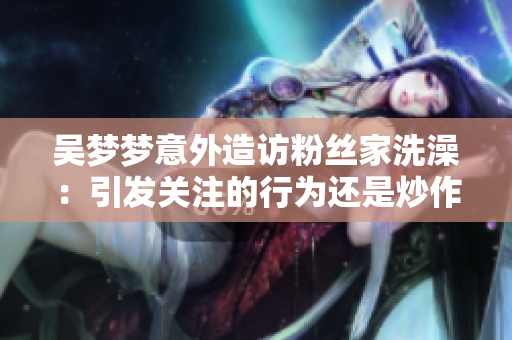 吴梦梦意外造访粉丝家洗澡：引发关注的行为还是炒作？