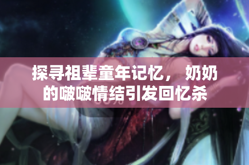 探寻祖辈童年记忆， 奶奶的啵啵情结引发回忆杀