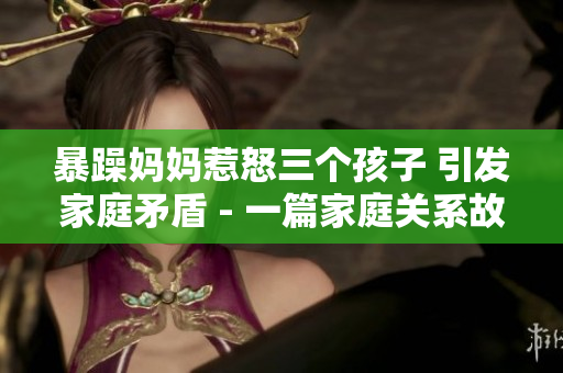 暴躁妈妈惹怒三个孩子 引发家庭矛盾 - 一篇家庭关系故事