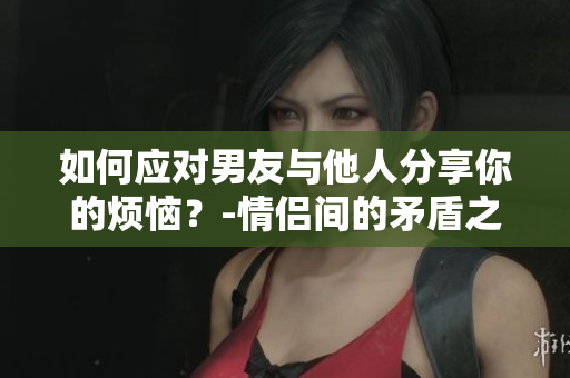 如何应对男友与他人分享你的烦恼？-情侣间的矛盾之一