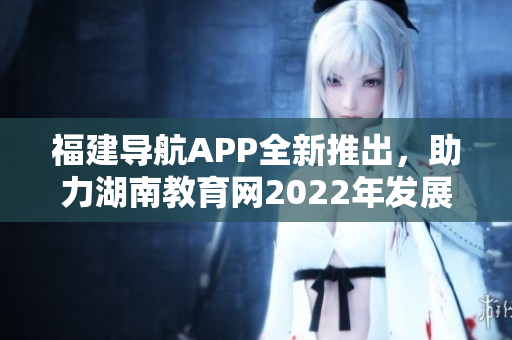 福建导航APP全新推出，助力湖南教育网2022年发展