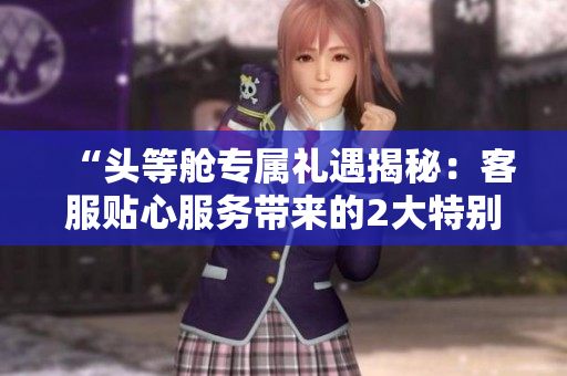 “头等舱专属礼遇揭秘：客服贴心服务带来的2大特别待遇！”