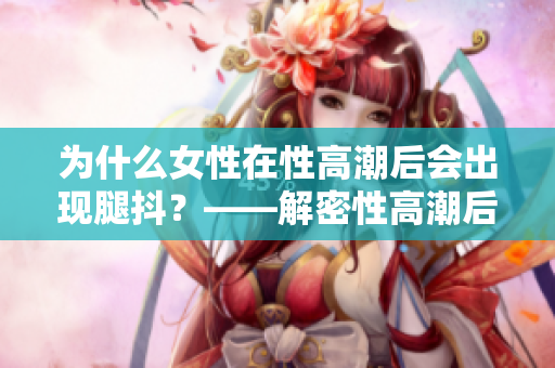 为什么女性在性高潮后会出现腿抖？——解密性高潮后的身体反应