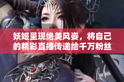 妖姬呈现绝美风姿，将自己的精彩直播传递给千万粉丝！