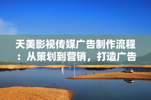 天美影视传媒广告制作流程：从策划到营销，打造广告传媒的完美蓝图