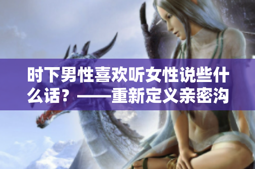 时下男性喜欢听女性说些什么话？——重新定义亲密沟通的技巧