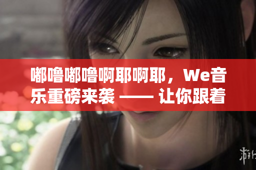 嘟噜嘟噜啊耶啊耶，We音乐重磅来袭 —— 让你跟着音乐一起欢呼！
