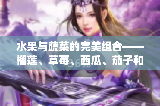 水果与蔬菜的完美组合——榴莲、草莓、西瓜、茄子和黄瓜的鲜美搭配(1)
