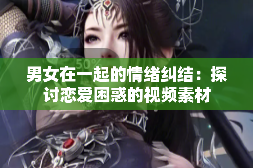 男女在一起的情绪纠结：探讨恋爱困惑的视频素材