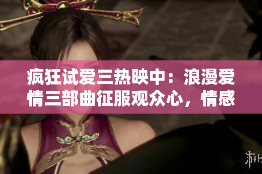 疯狂试爱三热映中：浪漫爱情三部曲征服观众心，情感澎湃，浪漫连连