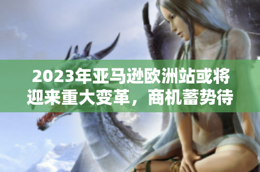 2023年亚马逊欧洲站或将迎来重大变革，商机蓄势待发