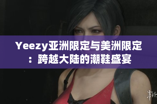 Yeezy亚洲限定与美洲限定：跨越大陆的潮鞋盛宴